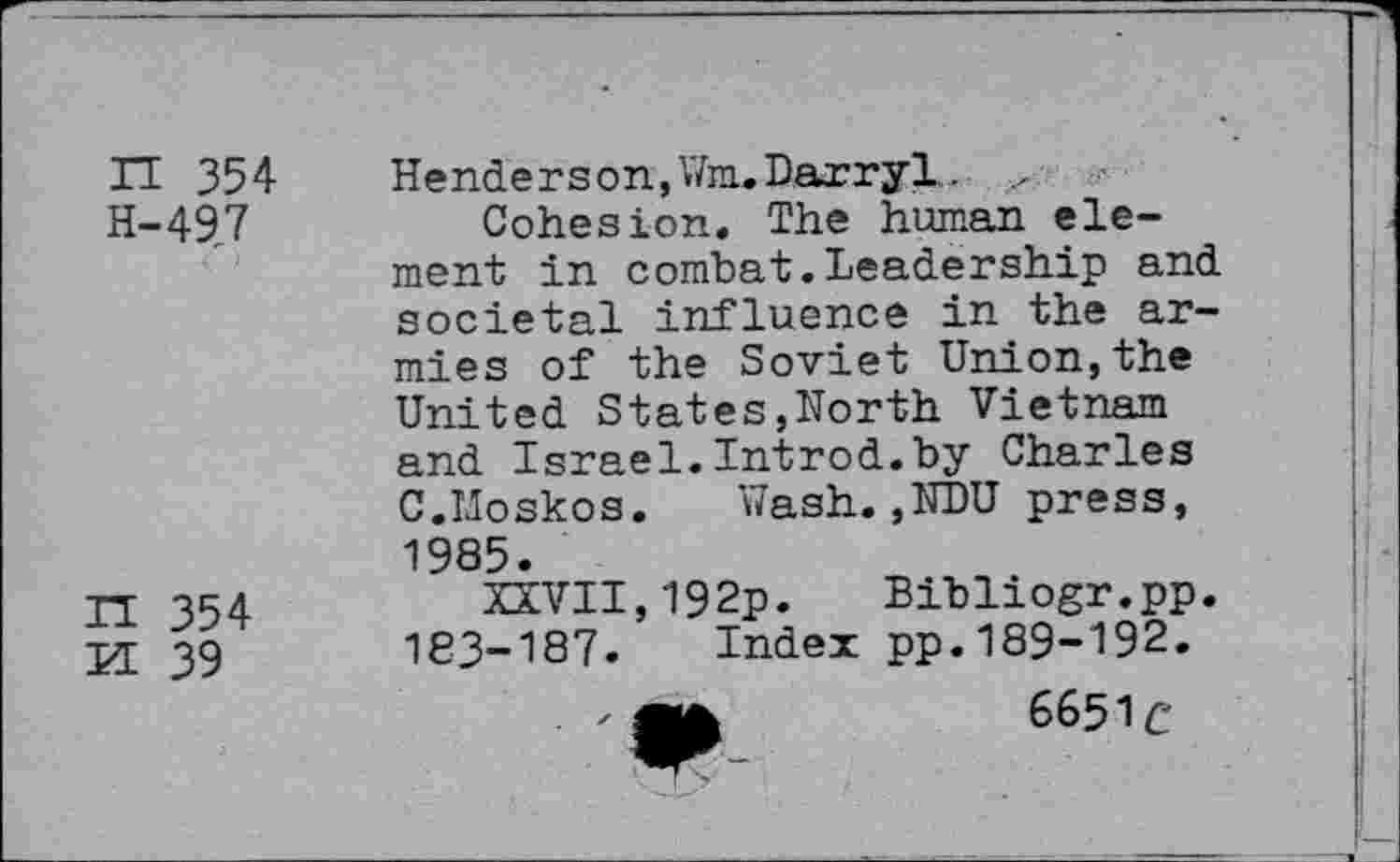 ﻿IT 354 H-497
IT 354
M 39
Henderson, WnuDarryl.. ...
Cohesion. The human element in combat.Leadership and societal influence in the armies of the Soviet Union,the United States,North Vietnam and Israel.Introd.by Charles C.IJoskos. Wash. ,NDU press, 1985.
XXVII,192p. Bibliogr.pp. 183-187. Index pp.189-192.
' Ofc	6651c